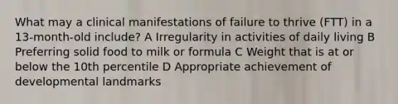 What may a clinical manifestations of failure to thrive (FTT) in a 13-month-old include? A Irregularity in activities of daily living B Preferring solid food to milk or formula C Weight that is at or below the 10th percentile D Appropriate achievement of developmental landmarks