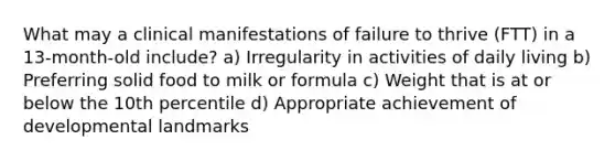 What may a clinical manifestations of failure to thrive (FTT) in a 13-month-old include? a) Irregularity in activities of daily living b) Preferring solid food to milk or formula c) Weight that is at or below the 10th percentile d) Appropriate achievement of developmental landmarks