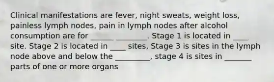 Clinical manifestations are fever, night sweats, weight loss, painless lymph nodes, pain in lymph nodes after alcohol consumption are for ______ ________. Stage 1 is located in ____ site. Stage 2 is located in ____ sites, Stage 3 is sites in the lymph node above and below the _________, stage 4 is sites in _______ parts of one or more organs