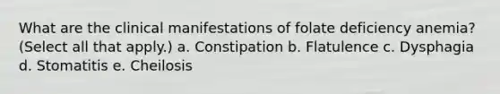 What are the clinical manifestations of folate deficiency anemia? (Select all that apply.) a. Constipation b. Flatulence c. Dysphagia d. Stomatitis e. Cheilosis