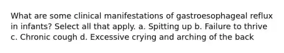 What are some clinical manifestations of gastroesophageal reflux in infants? Select all that apply. a. Spitting up b. Failure to thrive c. Chronic cough d. Excessive crying and arching of the back