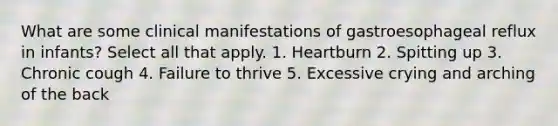 What are some clinical manifestations of gastroesophageal reflux in infants? Select all that apply. 1. Heartburn 2. Spitting up 3. Chronic cough 4. Failure to thrive 5. Excessive crying and arching of the back