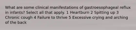 What are some clinical manifestations of gastroesophageal reflux in infants? Select all that apply. 1 Heartburn 2 Spitting up 3 Chronic cough 4 Failure to thrive 5 Excessive crying and arching of the back