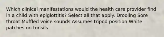 Which clinical manifestations would the health care provider find in a child with epiglottitis? Select all that apply. Drooling Sore throat Muffled voice sounds Assumes tripod position White patches on tonsils