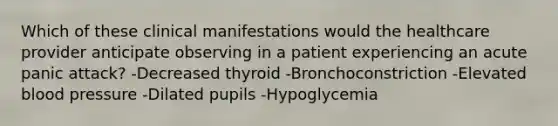 Which of these clinical manifestations would the healthcare provider anticipate observing in a patient experiencing an acute panic attack? -Decreased thyroid -Bronchoconstriction -Elevated blood pressure -Dilated pupils -Hypoglycemia