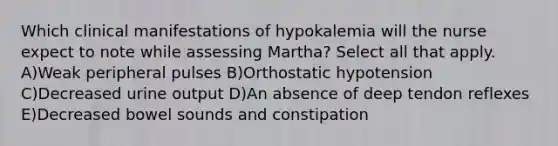 Which clinical manifestations of hypokalemia will the nurse expect to note while assessing Martha? Select all that apply. A)Weak peripheral pulses B)Orthostatic hypotension C)Decreased urine output D)An absence of deep tendon reflexes E)Decreased bowel sounds and constipation