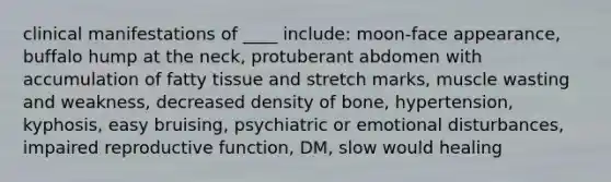 clinical manifestations of ____ include: moon-face appearance, buffalo hump at the neck, protuberant abdomen with accumulation of fatty tissue and stretch marks, muscle wasting and weakness, decreased density of bone, hypertension, kyphosis, easy bruising, psychiatric or emotional disturbances, impaired reproductive function, DM, slow would healing