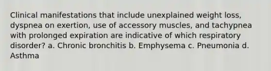 Clinical manifestations that include unexplained weight loss, dyspnea on exertion, use of accessory muscles, and tachypnea with prolonged expiration are indicative of which respiratory disorder? a. Chronic bronchitis b. Emphysema c. Pneumonia d. Asthma