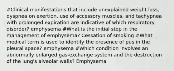 #Clinical manifestations that include unexplained weight loss, dyspnea on exertion, use of accessory muscles, and tachypnea with prolonged expiration are indicative of which respiratory disorder? emphysema #What is the initial step in the management of emphysema? Cessation of smoking #What medical term is used to identify the presence of pus in the pleural space? emphysema #Which condition involves an abnormally enlarged gas-exchange system and the destruction of the lung's alveolar walls? Emphysema