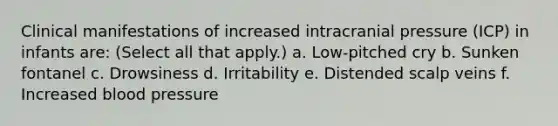 Clinical manifestations of increased intracranial pressure (ICP) in infants are: (Select all that apply.) a. Low-pitched cry b. Sunken fontanel c. Drowsiness d. Irritability e. Distended scalp veins f. Increased blood pressure