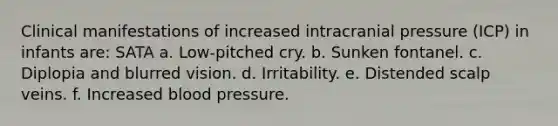 Clinical manifestations of increased intracranial pressure (ICP) in infants are: SATA a. Low-pitched cry. b. Sunken fontanel. c. Diplopia and blurred vision. d. Irritability. e. Distended scalp veins. f. Increased blood pressure.