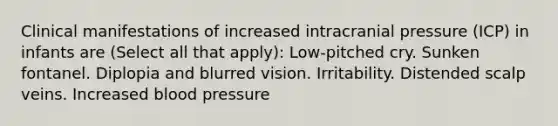 Clinical manifestations of increased intracranial pressure (ICP) in infants are (Select all that apply): Low-pitched cry. Sunken fontanel. Diplopia and blurred vision. Irritability. Distended scalp veins. Increased blood pressure