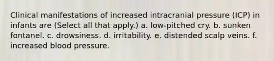 Clinical manifestations of increased intracranial pressure (ICP) in infants are (Select all that apply.) a. low-pitched cry. b. sunken fontanel. c. drowsiness. d. irritability. e. distended scalp veins. f. increased blood pressure.