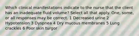 Which clinical manifestations indicate to the nurse that the client has an inadequate fluid volume? Select all that apply. One, some, or all responses may be correct. 1 Decreased urine 2 Hypotension 3 Dyspnea 4 Dry mucous membranes 5 Lung crackles 6 Poor skin turgor