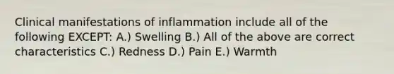 Clinical manifestations of inflammation include all of the following EXCEPT: A.) Swelling B.) All of the above are correct characteristics C.) Redness D.) Pain E.) Warmth