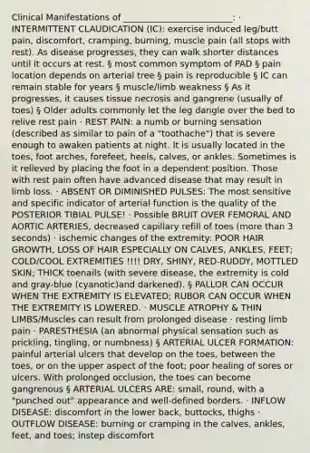 Clinical Manifestations of _________________________: · INTERMITTENT CLAUDICATION (IC): exercise induced leg/butt pain, discomfort, cramping, burning, muscle pain (all stops with rest). As disease progresses, they can walk shorter distances until it occurs at rest. § most common symptom of PAD § pain location depends on arterial tree § pain is reproducible § IC can remain stable for years § muscle/limb weakness § As it progresses, it causes tissue necrosis and gangrene (usually of toes) § Older adults commonly let the leg dangle over the bed to relive rest pain · REST PAIN: a numb or burning sensation (described as similar to pain of a "toothache") that is severe enough to awaken patients at night. It is usually located in the toes, foot arches, forefeet, heels, calves, or ankles. Sometimes is it relieved by placing the foot in a dependent position. Those with rest pain often have advanced disease that may result in limb loss. · ABSENT OR DIMINISHED PULSES: The most sensitive and specific indicator of arterial function is the quality of the POSTERIOR TIBIAL PULSE! · Possible BRUIT OVER FEMORAL AND AORTIC ARTERIES, decreased capillary refill of toes (more than 3 seconds) · ischemic changes of the extremity: POOR HAIR GROWTH, LOSS OF HAIR ESPECIALLY ON CALVES, ANKLES, FEET; COLD/COOL EXTREMITIES !!!! DRY, SHINY, RED-RUDDY, MOTTLED SKIN; THICK toenails (with severe disease, the extremity is cold and gray-blue (cyanotic)and darkened). § PALLOR CAN OCCUR WHEN THE EXTREMITY IS ELEVATED; RUBOR CAN OCCUR WHEN THE EXTREMITY IS LOWERED. · MUSCLE ATROPHY & THIN LIMBS/Muscles can result from prolonged disease · resting limb pain · PARESTHESIA (an abnormal physical sensation such as prickling, tingling, or numbness) § ARTERIAL ULCER FORMATION: painful arterial ulcers that develop on the toes, between the toes, or on the upper aspect of the foot; poor healing of sores or ulcers. With prolonged occlusion, the toes can become gangrenous § ARTERIAL ULCERS ARE: small, round, with a "punched out" appearance and well-defined borders. · INFLOW DISEASE: discomfort in the lower back, buttocks, thighs · OUTFLOW DISEASE: burning or cramping in the calves, ankles, feet, and toes; instep discomfort