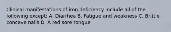 Clinical manifestations of iron deficiency include all of the following except: A. Diarrhea B. Fatigue and weakness C. Brittle concave nails D. A red sore tongue