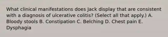 What clinical manifestations does Jack display that are consistent with a diagnosis of ulcerative colitis? (Select all that apply.) A. Bloody stools B. Constipation C. Belching D. Chest pain E. Dysphagia