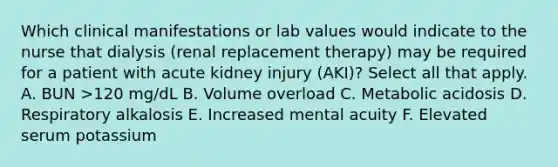 Which clinical manifestations or lab values would indicate to the nurse that dialysis (renal replacement therapy) may be required for a patient with acute kidney injury (AKI)? Select all that apply. A. BUN >120 mg/dL B. Volume overload C. Metabolic acidosis D. Respiratory alkalosis E. Increased mental acuity F. Elevated serum potassium