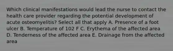 Which clinical manifestations would lead the nurse to contact the health care provider regarding the potential development of acute osteomyelitis? Select all that apply A. Presence of a foot ulcer B. Temperature of 102 F C. Erythema of the affected area D. Tenderness of the affected area E. Drainage from the affected area