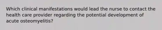 Which clinical manifestations would lead the nurse to contact the health care provider regarding the potential development of acute osteomyelitis?