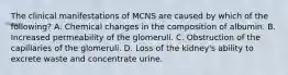 The clinical manifestations of MCNS are caused by which of the following? A. Chemical changes in the composition of albumin. B. Increased permeability of the glomeruli. C. Obstruction of the capillaries of the glomeruli. D. Loss of the kidney's ability to excrete waste and concentrate urine.