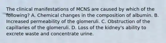 The clinical manifestations of MCNS are caused by which of the following? A. Chemical changes in the composition of albumin. B. Increased permeability of the glomeruli. C. Obstruction of the capillaries of the glomeruli. D. Loss of the kidney's ability to excrete waste and concentrate urine.