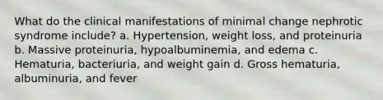 What do the clinical manifestations of minimal change nephrotic syndrome include? a. Hypertension, weight loss, and proteinuria b. Massive proteinuria, hypoalbuminemia, and edema c. Hematuria, bacteriuria, and weight gain d. Gross hematuria, albuminuria, and fever