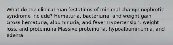 What do the clinical manifestations of minimal change nephrotic syndrome include? Hematuria, bacteriuria, and weight gain Gross hematuria, albuminuria, and fever Hypertension, weight loss, and proteinuria Massive proteinuria, hypoalbuminemia, and edema