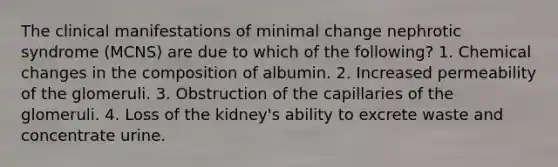 The clinical manifestations of minimal change nephrotic syndrome (MCNS) are due to which of the following? 1. Chemical changes in the composition of albumin. 2. Increased permeability of the glomeruli. 3. Obstruction of the capillaries of the glomeruli. 4. Loss of the kidney's ability to excrete waste and concentrate urine.