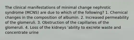 The clinical manifestations of minimal change nephrotic syndrome (MCNS) are due to which of the following? 1. Chemical changes in the composition of albumin. 2. Increased permeability of the glomeruli. 3. Obstruction of the capillaries of the glomeruli. 4. Loss of the kidneys 'ability to excrete waste and concentrate urine