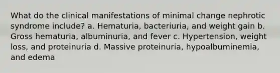 What do the clinical manifestations of minimal change nephrotic syndrome include? a. Hematuria, bacteriuria, and weight gain b. Gross hematuria, albuminuria, and fever c. Hypertension, weight loss, and proteinuria d. Massive proteinuria, hypoalbuminemia, and edema