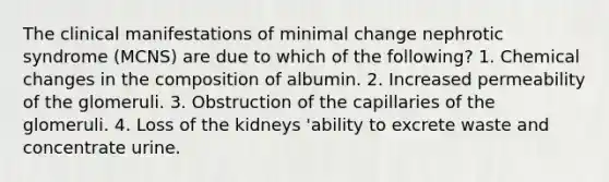 The clinical manifestations of minimal change nephrotic syndrome (MCNS) are due to which of the following? 1. Chemical changes in the composition of albumin. 2. Increased permeability of the glomeruli. 3. Obstruction of the capillaries of the glomeruli. 4. Loss of the kidneys 'ability to excrete waste and concentrate urine.