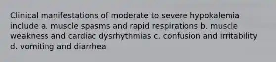 Clinical manifestations of moderate to severe hypokalemia include a. muscle spasms and rapid respirations b. muscle weakness and cardiac dysrhythmias c. confusion and irritability d. vomiting and diarrhea