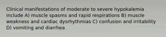 Clinical manifestations of moderate to severe hypokalemia include A) muscle spasms and rapid respirations B) muscle weakness and cardiac dysrhythmias C) confusion and irritability D) vomiting and diarrhea