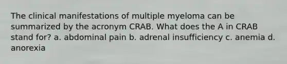 The clinical manifestations of multiple myeloma can be summarized by the acronym CRAB. What does the A in CRAB stand for? a. abdominal pain b. adrenal insufficiency c. anemia d. anorexia