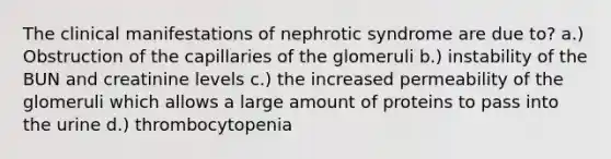 The clinical manifestations of nephrotic syndrome are due to? a.) Obstruction of the capillaries of the glomeruli b.) instability of the BUN and creatinine levels c.) the increased permeability of the glomeruli which allows a large amount of proteins to pass into the urine d.) thrombocytopenia