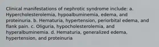 Clinical manifestations of nephrotic syndrome include: a. Hypercholesterolemia, hypoalbuminemia, edema, and proteinuria. b. Hematuria, hypertension, periorbital edema, and flank pain. c. Oliguria, hypocholesterolemia, and hyperalbuminemia. d. Hematuria, generalized edema, hypertension, and proteinuria