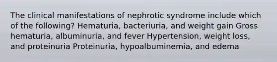 The clinical manifestations of nephrotic syndrome include which of the following? Hematuria, bacteriuria, and weight gain Gross hematuria, albuminuria, and fever Hypertension, weight loss, and proteinuria Proteinuria, hypoalbuminemia, and edema