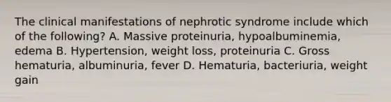 The clinical manifestations of nephrotic syndrome include which of the following? A. Massive proteinuria, hypoalbuminemia, edema B. Hypertension, weight loss, proteinuria C. Gross hematuria, albuminuria, fever D. Hematuria, bacteriuria, weight gain