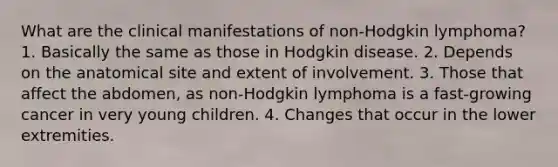 What are the clinical manifestations of non-Hodgkin lymphoma? 1. Basically the same as those in Hodgkin disease. 2. Depends on the anatomical site and extent of involvement. 3. Those that affect the abdomen, as non-Hodgkin lymphoma is a fast-growing cancer in very young children. 4. Changes that occur in the lower extremities.