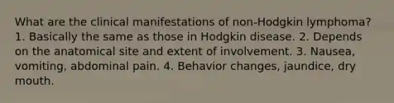 What are the clinical manifestations of non-Hodgkin lymphoma? 1. Basically the same as those in Hodgkin disease. 2. Depends on the anatomical site and extent of involvement. 3. Nausea, vomiting, abdominal pain. 4. Behavior changes, jaundice, dry mouth.