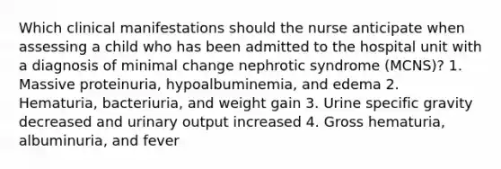 Which clinical manifestations should the nurse anticipate when assessing a child who has been admitted to the hospital unit with a diagnosis of minimal change nephrotic syndrome (MCNS)? 1. Massive proteinuria, hypoalbuminemia, and edema 2. Hematuria, bacteriuria, and weight gain 3. Urine specific gravity decreased and urinary output increased 4. Gross hematuria, albuminuria, and fever