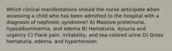 Which clinical manifestations should the nurse anticipate when assessing a child who has been admitted to the hospital with a diagnosis of nephrotic syndrome? A) Massive proteinuria, hypoalbuminemia, and edema B) Hematuria, dysuria and urgency C) Flank pain, irritability, and tea-colored urine D) Gross hematuria, edema, and hypertension