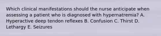 Which clinical manifestations should the nurse anticipate when assessing a patient who is diagnosed with hypernatremia? A. Hyperactive deep tendon reflexes B. Confusion C. Thirst D. Lethargy E. Seizures