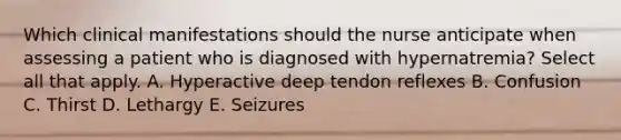 Which clinical manifestations should the nurse anticipate when assessing a patient who is diagnosed with hypernatremia? Select all that apply. A. Hyperactive deep tendon reflexes B. Confusion C. Thirst D. Lethargy E. Seizures