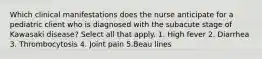 Which clinical manifestations does the nurse anticipate for a pediatric client who is diagnosed with the subacute stage of Kawasaki disease? Select all that apply. 1. High fever 2. Diarrhea 3. Thrombocytosis 4. Joint pain 5.Beau lines