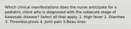 Which clinical manifestations does the nurse anticipate for a pediatric client who is diagnosed with the subacute stage of Kawasaki disease? Select all that apply. 1. High fever 2. Diarrhea 3. Thrombocytosis 4. Joint pain 5.Beau lines