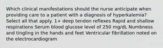 Which clinical manifestations should the nurse anticipate when providing care to a patient with a diagnosis of hyperkalemia? Select all that apply. 1+ deep tendon reflexes Rapid and shallow respirations Serum blood glucose level of 250 mg/dL Numbness and tingling in the hands and feet Ventricular fibrillation noted on the electrocardiogram