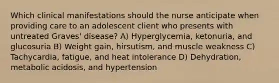 Which clinical manifestations should the nurse anticipate when providing care to an adolescent client who presents with untreated Graves' disease? A) Hyperglycemia, ketonuria, and glucosuria B) Weight gain, hirsutism, and muscle weakness C) Tachycardia, fatigue, and heat intolerance D) Dehydration, metabolic acidosis, and hypertension